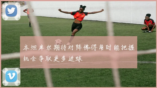 本坦库尔期待对阵佛得角时能把握机会争取更多进球