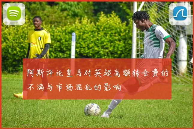 阿斯评论皇马对英超高额转会费的不满与市场混乱的影响