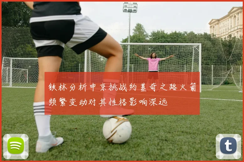 铁林分析申京挑战约基奇之路火箭频繁变动对其性格影响深远