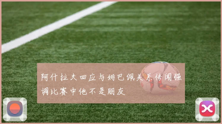 阿什拉夫回应与姆巴佩关系传闻强调比赛中他不是朋友