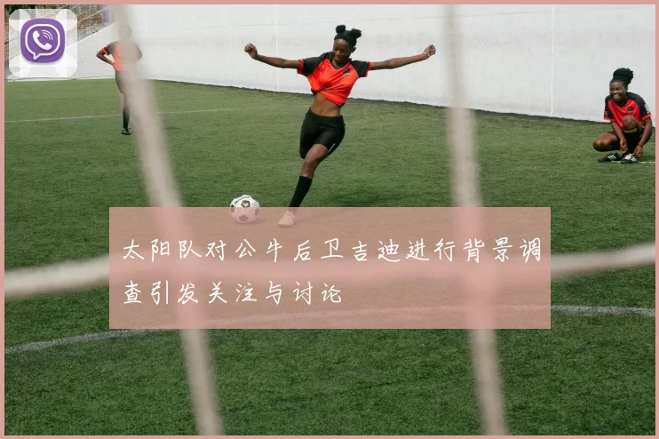 太阳队对公牛后卫吉迪进行背景调查引发关注与讨论
