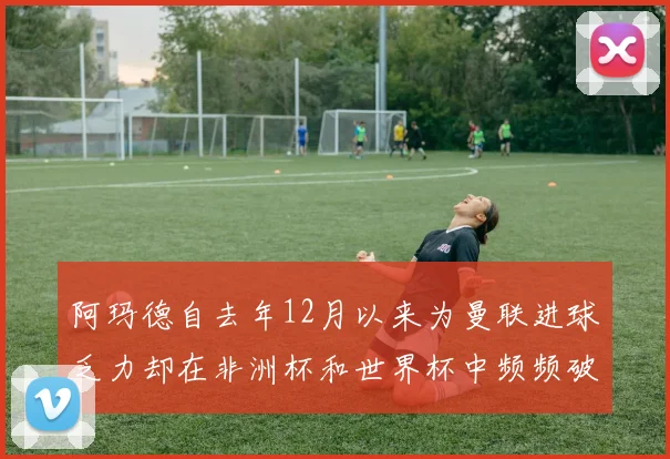 阿玛德自去年12月以来为曼联进球乏力却在非洲杯和世界杯中频频破门