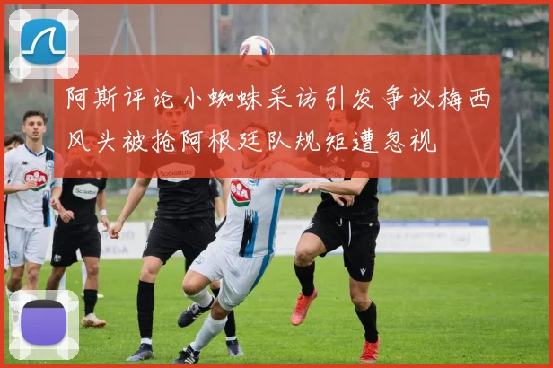 阿斯评论小蜘蛛采访引发争议梅西风头被抢阿根廷队规矩遭忽视