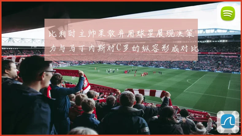 比利时主帅果敢弃用球星展现决策力与马丁内斯对C罗的纵容形成对比