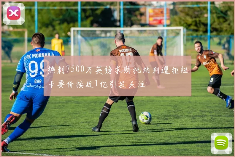 热刺7500万英镑求购托纳利遭拒纽卡要价接近1亿引发关注