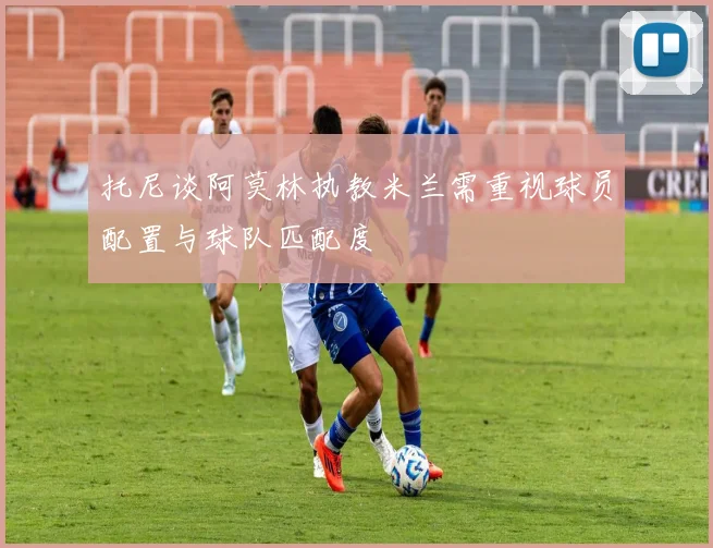 托尼谈阿莫林执教米兰需重视球员配置与球队匹配度
