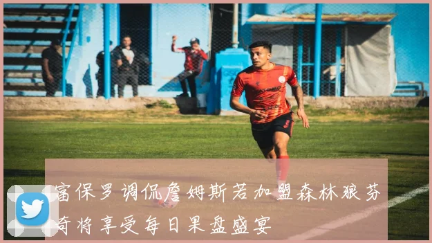 富保罗调侃詹姆斯若加盟森林狼芬奇将享受每日果盘盛宴