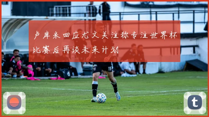 卢库米回应尤文关注称专注世界杯比赛后再谈未来计划
