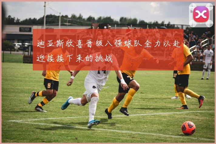 迪亚斯欣喜晋级八强球队全力以赴迎接接下来的挑战