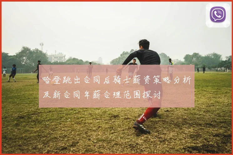哈登跳出合同后骑士薪资策略分析及新合同年薪合理范围探讨