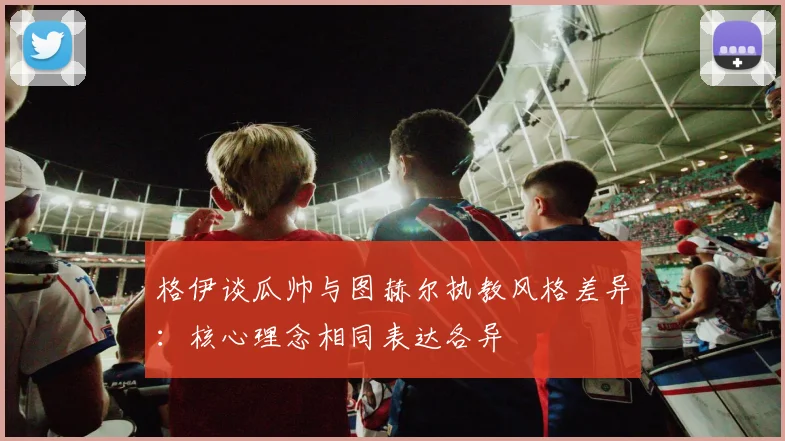 格伊谈瓜帅与图赫尔执教风格差异：核心理念相同表达各异