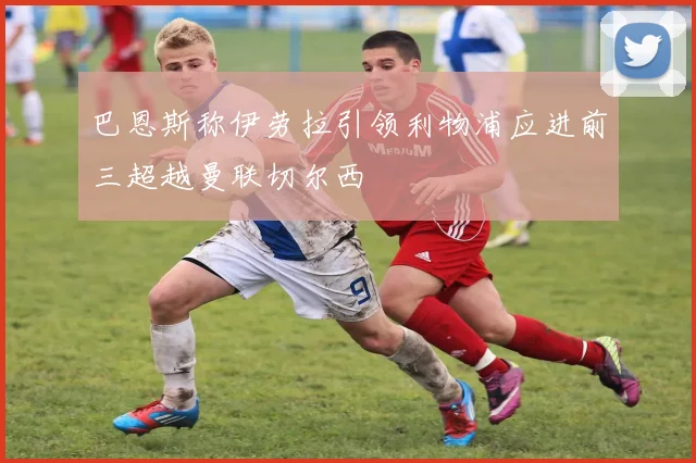 巴恩斯称伊劳拉引领利物浦应进前三超越曼联切尔西