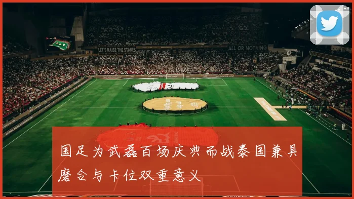 国足为武磊百场庆典而战泰国兼具磨合与卡位双重意义