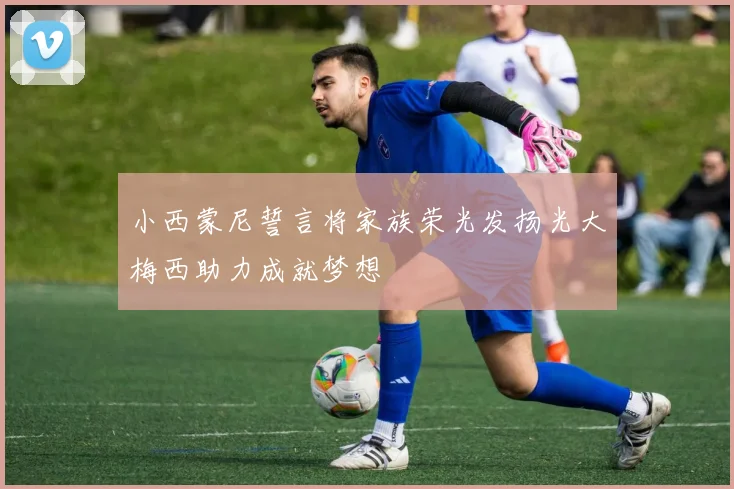 小西蒙尼誓言将家族荣光发扬光大梅西助力成就梦想