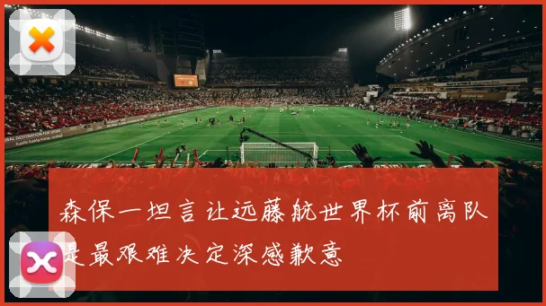 森保一坦言让远藤航世界杯前离队是最艰难决定深感歉意