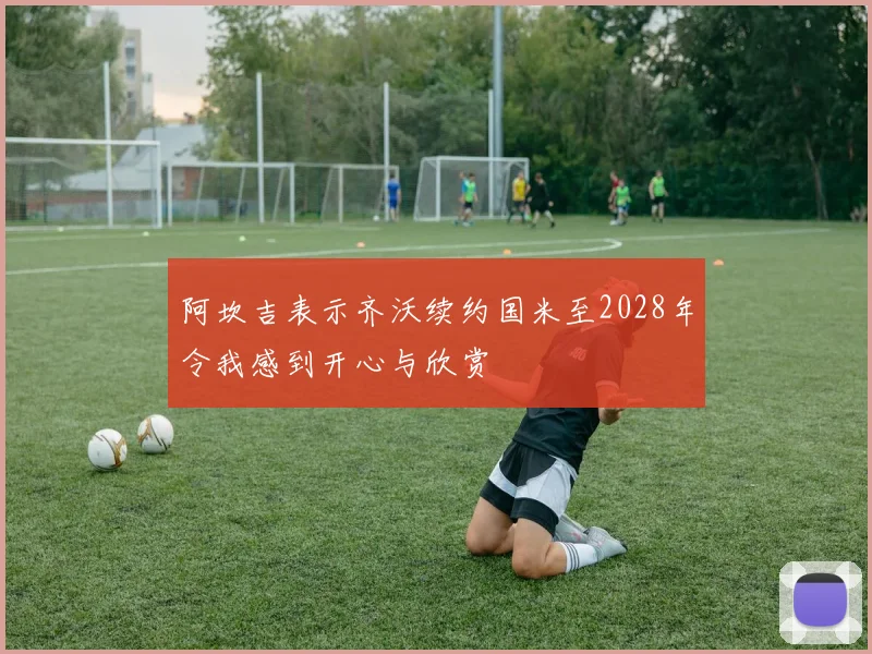 阿坎吉表示齐沃续约国米至2028年令我感到开心与欣赏