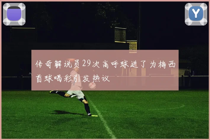 传奇解说员29次高呼球进了为梅西首球喝彩引发热议
